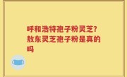 呼和浩特孢子粉灵芝？敖东灵芝孢子粉是真的吗