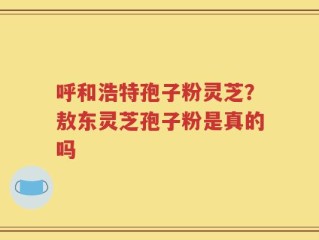 呼和浩特孢子粉灵芝？敖东灵芝孢子粉是真的吗