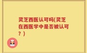 灵芝西医认可吗(灵芝在西医学中是否被认可？)