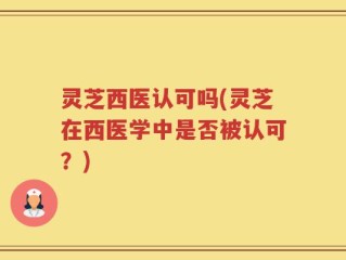 灵芝西医认可吗(灵芝在西医学中是否被认可？)