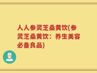 人人参灵芝桑黄饮(参灵芝桑黄饮：养生美容必备良品)