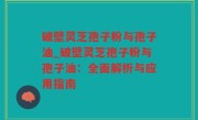 破壁灵芝孢子粉与孢子油_破壁灵芝孢子粉与孢子油：全面解析与应用指南