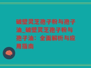 破壁灵芝孢子粉与孢子油_破壁灵芝孢子粉与孢子油：全面解析与应用指南