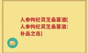 人参枸杞灵芝桑葚酒(人参枸杞灵芝桑葚酒：补品之选)
