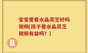 宝宝爱看水晶灵芝好吗视频(孩子看水晶灵芝视频有益吗？)