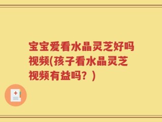 宝宝爱看水晶灵芝好吗视频(孩子看水晶灵芝视频有益吗？)