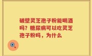 破壁灵芝孢子粉能喝酒吗？糖尿病可以吃灵芝孢子粉吗，为什么