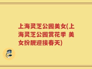 上海灵芝公园美女(上海灵芝公园赏花季 美女扮靓迎接春天)