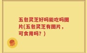 五包灵芝好吗能吃吗图片(五包灵芝有图片，可食用吗？)
