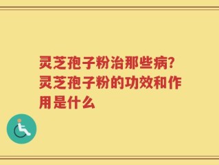 灵芝孢子粉治那些病？灵芝孢子粉的功效和作用是什么