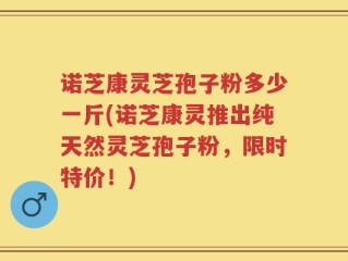 诺芝康灵芝孢子粉多少一斤(诺芝康灵推出纯天然灵芝孢子粉，限时特价！)