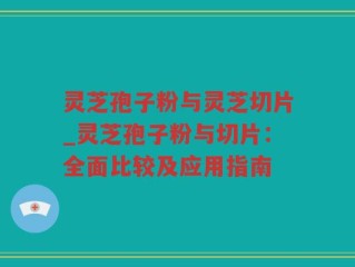 灵芝孢子粉与灵芝切片_灵芝孢子粉与切片：全面比较及应用指南