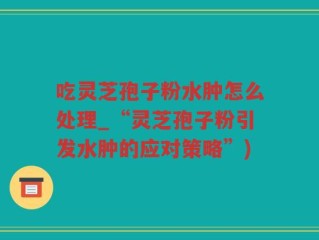 吃灵芝孢子粉水肿怎么处理_“灵芝孢子粉引发水肿的应对策略”)