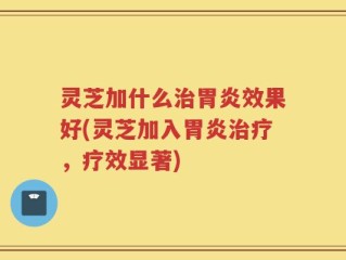 灵芝加什么治胃炎效果好(灵芝加入胃炎治疗，疗效显著)