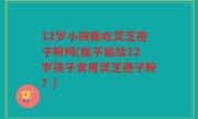 12岁小孩能吃灵芝孢子粉吗(能不能给12岁孩子食用灵芝孢子粉？)