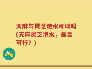 天麻与灵芝泡水可以吗(天麻灵芝泡水，是否可行？)
