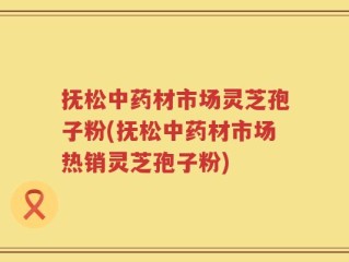 抚松中药材市场灵芝孢子粉(抚松中药材市场热销灵芝孢子粉)