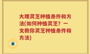 大理灵芝种植条件和方法(如何种植灵芝？一文教你灵芝种植条件和方法)