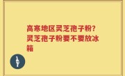 高寒地区灵芝孢子粉？灵芝孢子粉要不要放冰箱