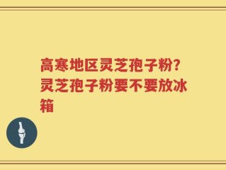 高寒地区灵芝孢子粉？灵芝孢子粉要不要放冰箱