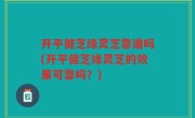 开平健芝缘灵芝靠谱吗(开平健芝缘灵芝的效果可靠吗？)