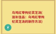 乌鸡红枣枸杞灵芝汤(滋补佳品：乌鸡红枣枸杞灵芝汤的制作方法)