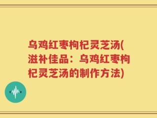 乌鸡红枣枸杞灵芝汤(滋补佳品：乌鸡红枣枸杞灵芝汤的制作方法)