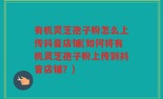 有机灵芝孢子粉怎么上传抖音店铺(如何将有机灵芝孢子粉上传到抖音店铺？)