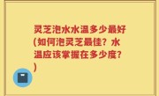 灵芝泡水水温多少最好(如何泡灵芝最佳？水温应该掌握在多少度？)