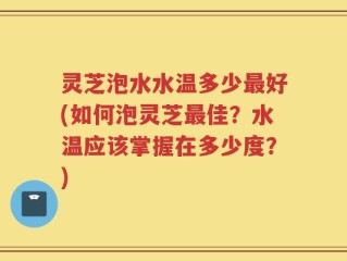 灵芝泡水水温多少最好(如何泡灵芝最佳？水温应该掌握在多少度？)