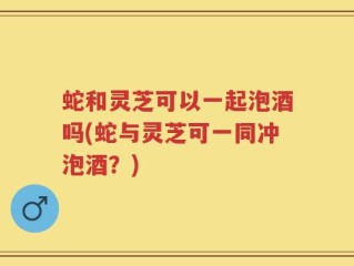 蛇和灵芝可以一起泡酒吗(蛇与灵芝可一同冲泡酒？)