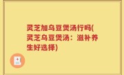 灵芝加乌豆煲汤行吗(灵芝乌豆煲汤：滋补养生好选择)