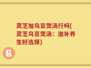 灵芝加乌豆煲汤行吗(灵芝乌豆煲汤：滋补养生好选择)