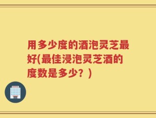 用多少度的酒泡灵芝最好(最佳浸泡灵芝酒的度数是多少？)