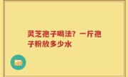 灵芝孢子喝法？一斤孢子粉放多少水