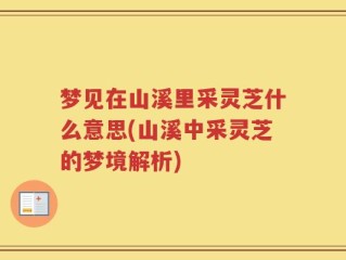 梦见在山溪里采灵芝什么意思(山溪中采灵芝的梦境解析)