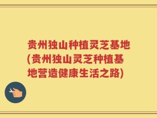 贵州独山种植灵芝基地(贵州独山灵芝种植基地营造健康生活之路)