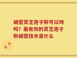 破壁灵芝孢子粉可以炖吗？最有效的灵芝孢子粉破壁技术是什么