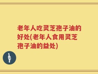 老年人吃灵芝孢子油的好处(老年人食用灵芝孢子油的益处)