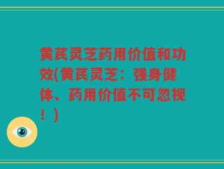 黄芪灵芝药用价值和功效(黄芪灵芝：强身健体、药用价值不可忽视！)