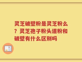 灵芝破壁粉是灵芝粉么？灵芝孢子粉头道粉和破壁有什么区别吗