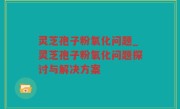 灵芝孢子粉氧化问题_灵芝孢子粉氧化问题探讨与解决方案