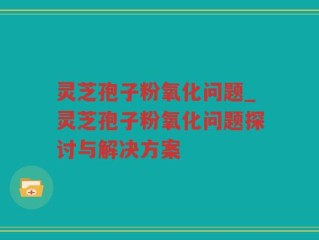 灵芝孢子粉氧化问题_灵芝孢子粉氧化问题探讨与解决方案