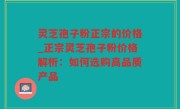 灵芝孢子粉正宗的价格_正宗灵芝孢子粉价格解析：如何选购高品质产品