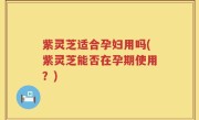 紫灵芝适合孕妇用吗(紫灵芝能否在孕期使用？)