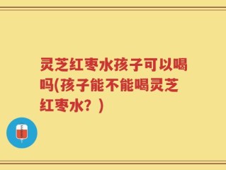 灵芝红枣水孩子可以喝吗(孩子能不能喝灵芝红枣水？)