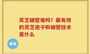 灵芝破壁难吗？最有效的灵芝孢子粉破壁技术是什么