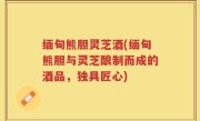 缅甸熊胆灵芝酒(缅甸熊胆与灵芝酿制而成的酒品，独具匠心)