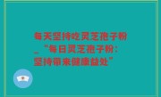 每天坚持吃灵芝孢子粉_“每日灵芝孢子粉：坚持带来健康益处”