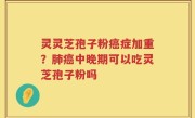 灵灵芝孢子粉癌症加重？肺癌中晚期可以吃灵芝孢子粉吗